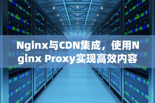 Nginx与CDN集成，使用Nginx Proxy实现高效内容分发