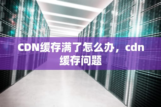 CDN缓存满了怎么办，cdn缓存问题
