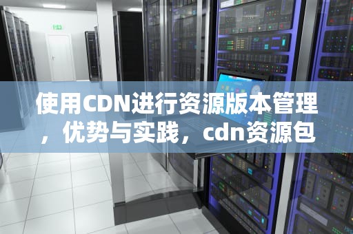 使用CDN进行资源版本管理，优势与实践，cdn资源包