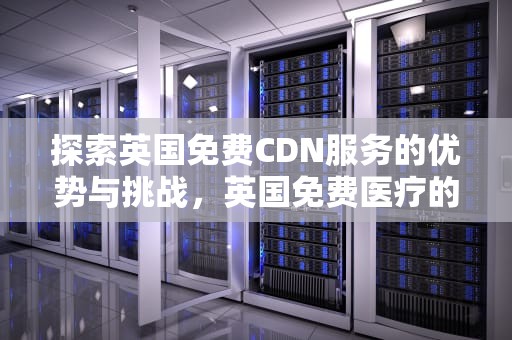 探索英国免费CDN服务的优势与挑战，英国免费医疗的优缺点