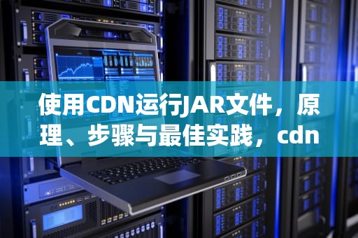 使用CDN运行JAR文件，原理、步骤与最佳实践，cdn运行后psc验算出不来咋办