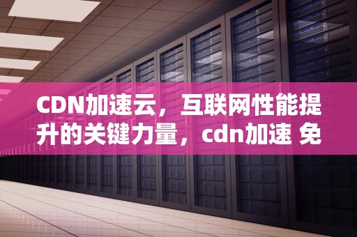 CDN加速云，互联网性能提升的关键力量，cdn加速 免费
