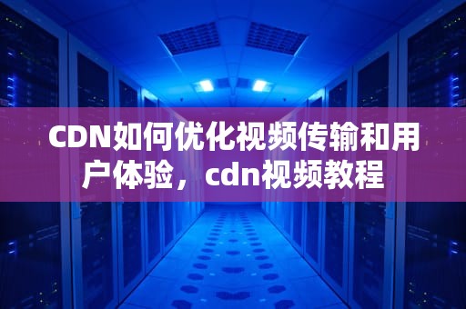 CDN如何优化视频传输和用户体验，cdn视频教程