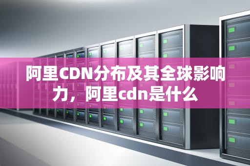 阿里CDN分布及其全球影响力，阿里cdn是什么