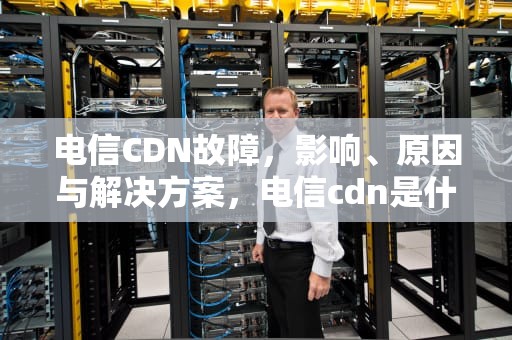 电信CDN故障，影响、原因与解决方案，电信cdn是什么意思