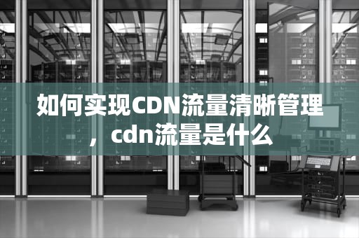 如何实现CDN流量清晰管理，cdn流量是什么
