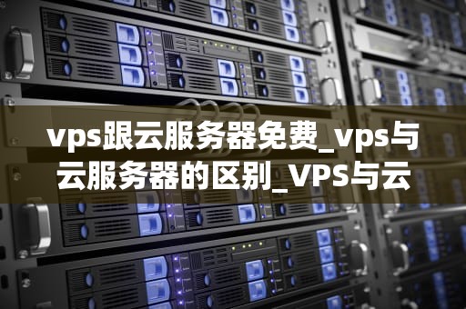 vps跟云服务器免费_vps与云服务器的区别_VPS与云服务器免费试用的深度解析