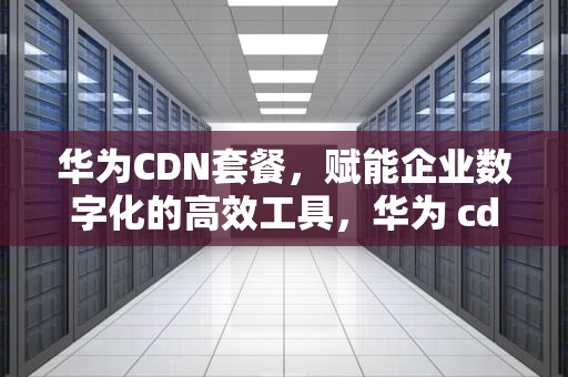 华为CDN套餐，赋能企业数字化的高效工具，华为 cdn