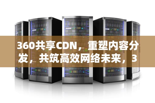 360共享CDN，重塑内容分发，共筑高效网络未来，360共享云是什么