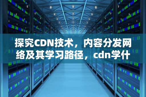 探究CDN技术，内容分发网络及其学习路径，cdn学什么课程会学到