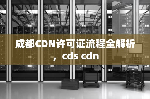 成都CDN许可证流程全解析，cds cdn