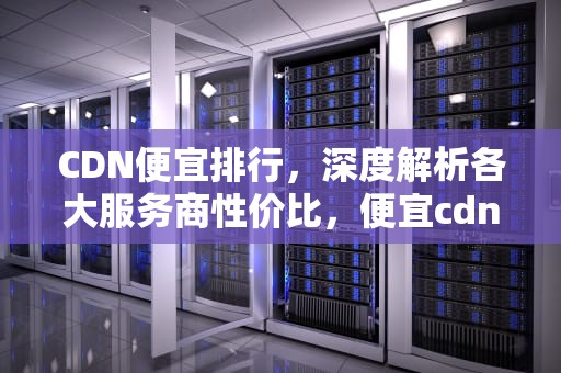 CDN便宜排行，深度解析各大服务商性价比，便宜cdn推荐