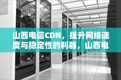 山西电信CDN，提升网络速度与稳定性的利器，山西电信客服电话是多少