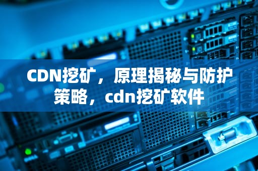CDN挖矿，原理揭秘与防护策略，cdn挖矿软件