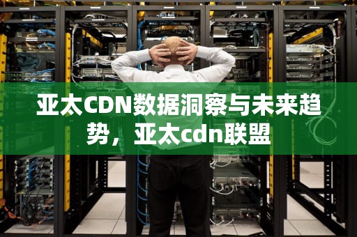 亚太CDN数据洞察与未来趋势，亚太cdn联盟