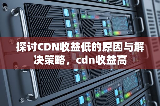 探讨CDN收益低的原因与解决策略，cdn收益高