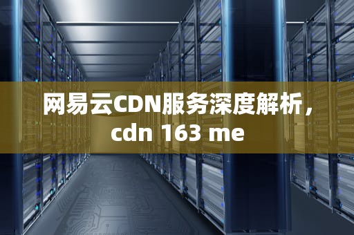 网易云CDN服务深度解析，cdn 163 me