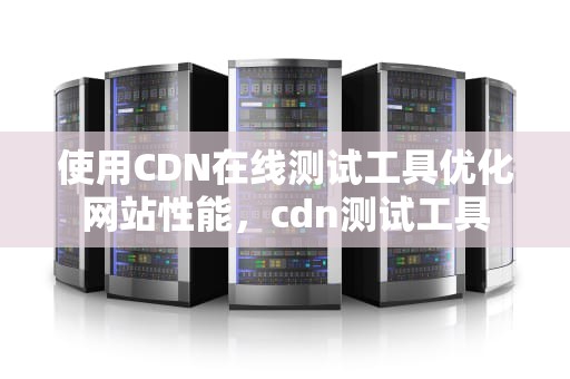 使用CDN在线测试工具优化网站性能，cdn测试工具