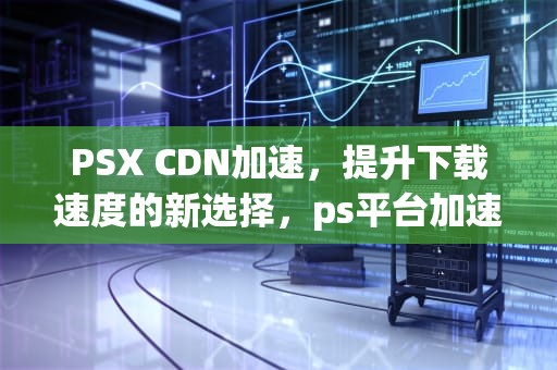 PSX CDN加速，提升下载速度的新选择，ps平台加速器