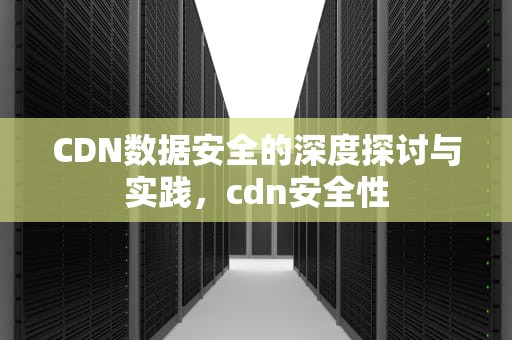CDN数据安全的深度探讨与实践，cdn安全性