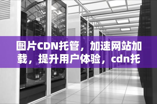 图片CDN托管，加速网站加载，提升用户体验，cdn托管的好处是什么