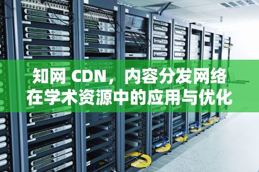 知网 CDN，内容分发网络在学术资源中的应用与优化，知网 查重