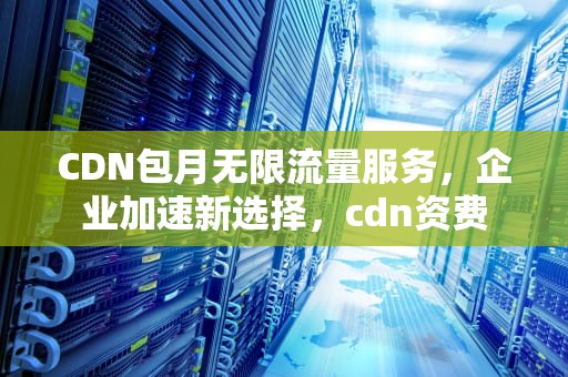 CDN包月无限流量服务，企业加速新选择，cdn资费