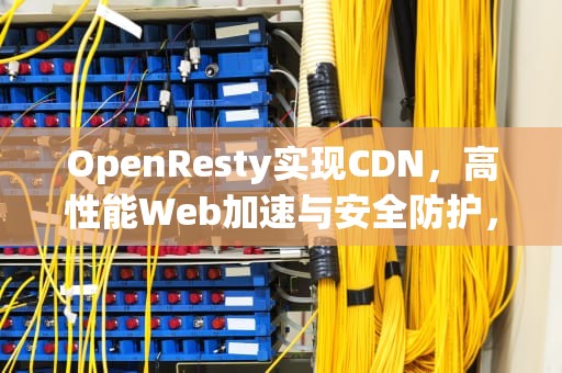 OpenResty实现CDN，高性能Web加速与安全防护，openresty cdn