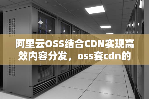 阿里云OSS结合CDN实现高效内容分发，oss套cdn的弊端和优势