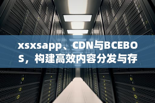 xsxsapp、CDN与BCEBOS，构建高效内容分发与存储解决方案