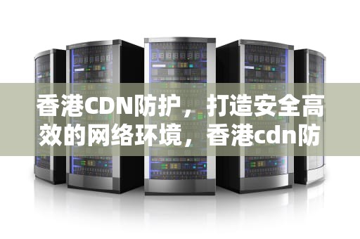 香港CDN防护，打造安全高效的网络环境，香港cdn防御