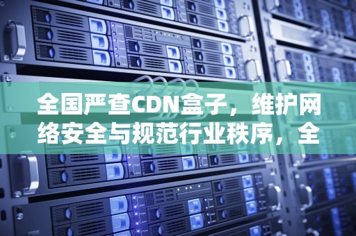 全国严查CDN盒子，维护网络安全与规范行业秩序，全国严查电动车最新通知