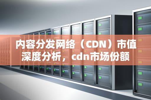 内容分发网络（CDN）市值深度分析，cdn市场份额