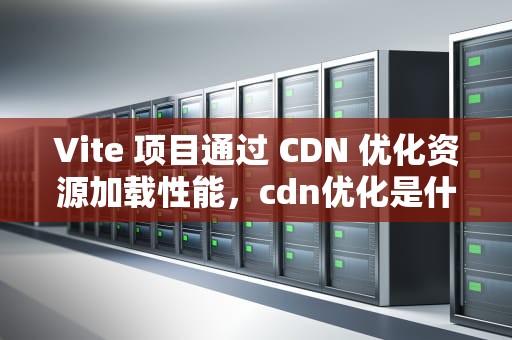Vite 项目通过 CDN 优化资源加载性能，cdn优化是什么意思
