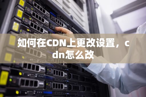 如何在CDN上更改设置，cdn怎么改