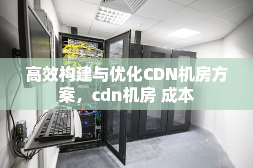 高效构建与优化CDN机房方案，cdn机房 成本