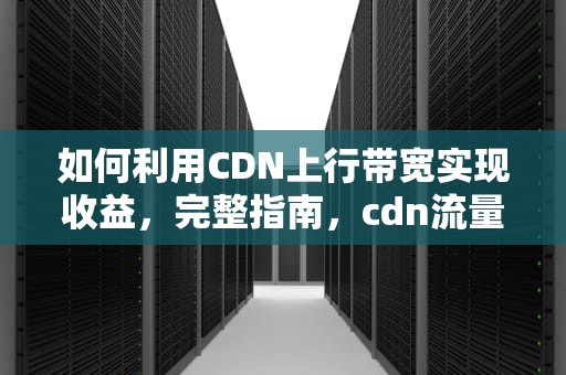 如何利用CDN上行带宽实现收益，完整指南，cdn流量上行还是下行