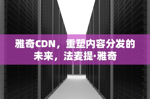 雅奇CDN，重塑内容分发的未来，法麦提·雅奇