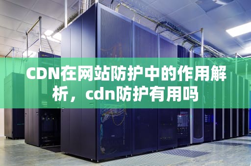 CDN在网站防护中的作用解析，cdn防护有用吗