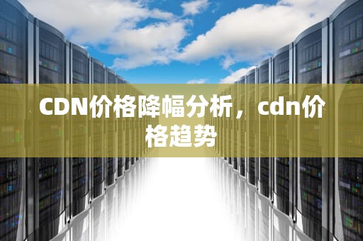 CDN价格降幅分析，cdn价格趋势