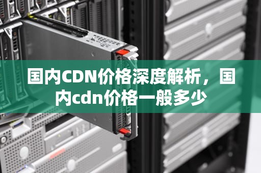 国内CDN价格深度解析，国内cdn价格一般多少