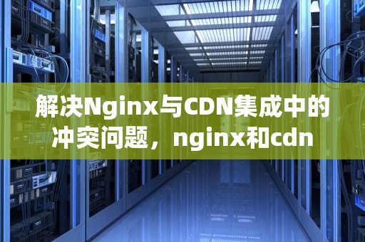 解决Nginx与CDN集成中的冲突问题，nginx和cdn
