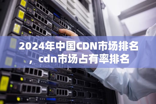 2024年中国CDN市场排名，cdn市场占有率排名