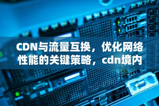 CDN与流量互换，优化网络性能的关键策略，cdn境内流量