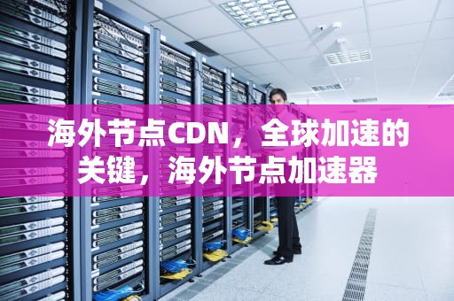海外节点CDN，全球加速的关键，海外节点加速器