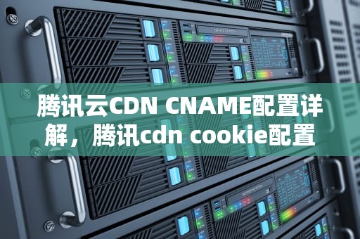 腾讯云CDN CNAME配置详解，腾讯cdn cookie配置