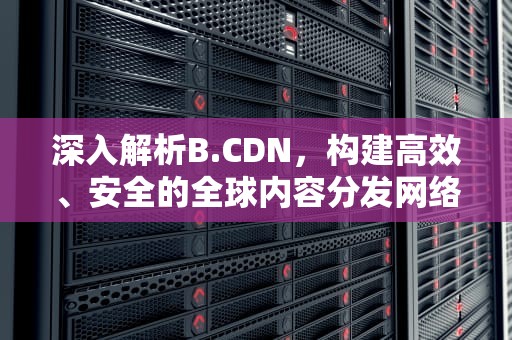 深入解析B.CDN，构建高效、安全的全球内容分发网络，bcd哪个罩杯大
