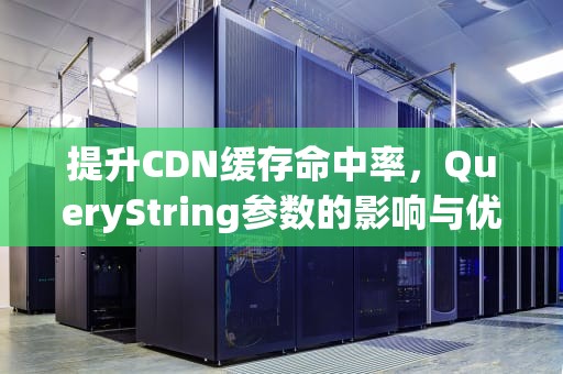 提升CDN缓存命中率，QueryString参数的影响与优化策略，cdn 缓存规则