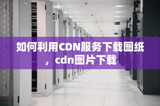 如何利用CDN服务下载图纸，cdn图片下载