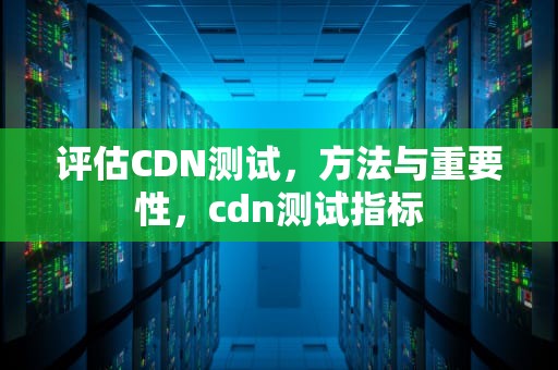 评估CDN测试，方法与重要性，cdn测试指标